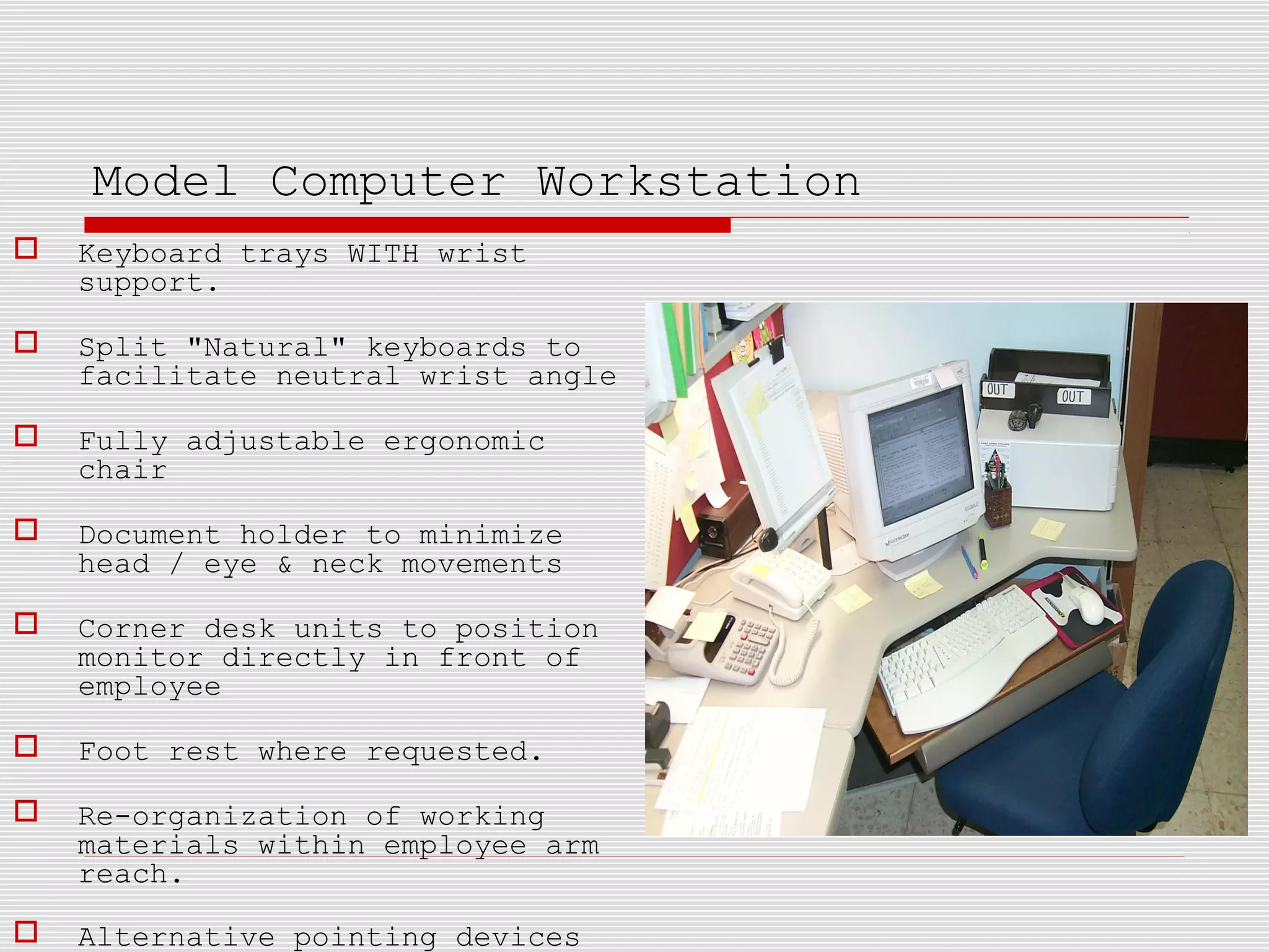 Model Computer Workstation
 Keyboard trays WITH wrist
support.
 Split "Natural" keyboards to
facilitate neutral wrist angle
 Fully adjustable ergonomic
chair
 Document holder to minimize
head / eye & neck movements
 Corner desk units to position
monitor directly in front of
employee
 Foot rest where requested.
 Re-organization of working
materials within employee arm
reach.
 Alternative pointing devices
 
