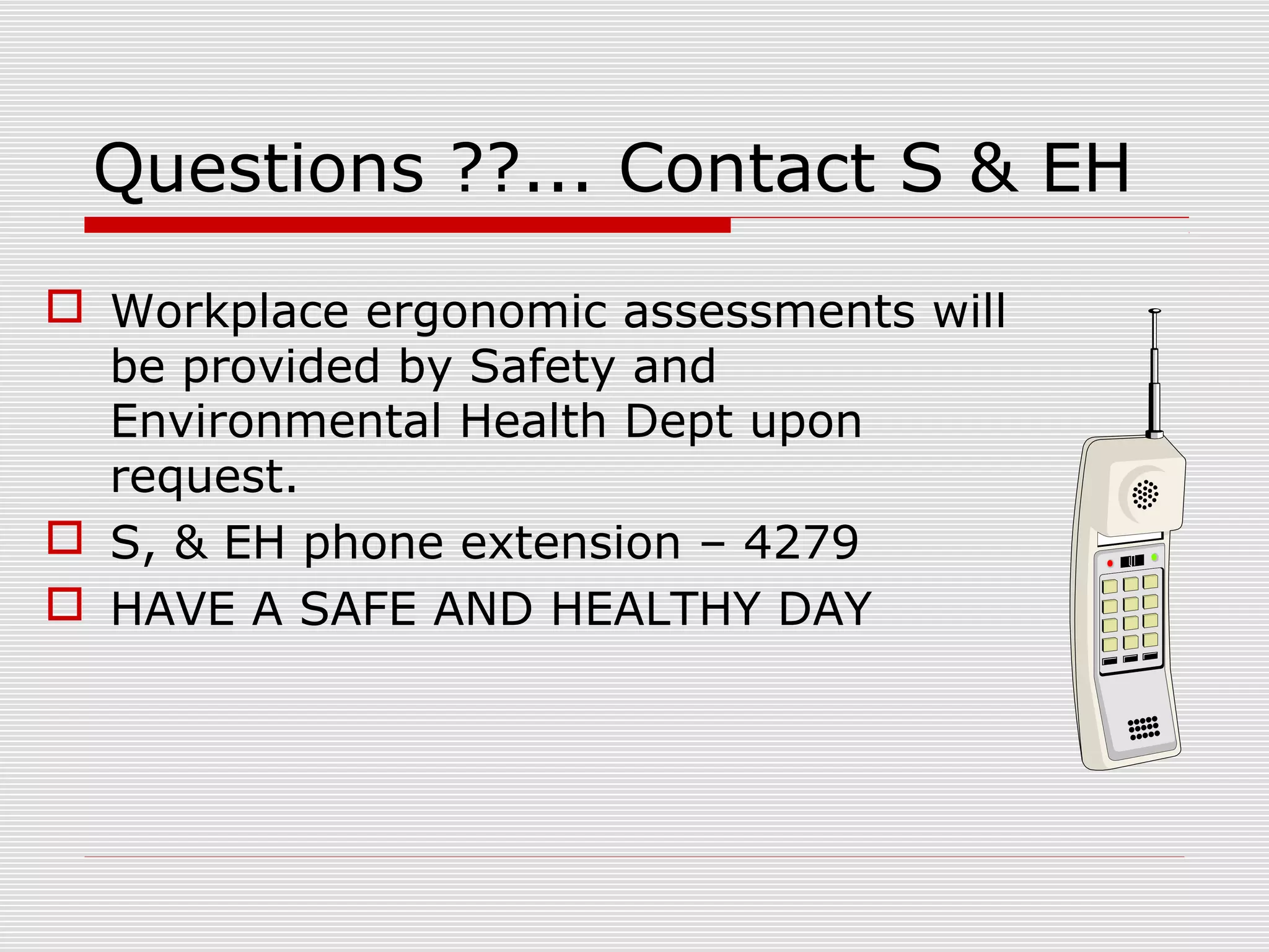 Questions ??... Contact S & EH
 Workplace ergonomic assessments will
be provided by Safety and
Environmental Health Dept upon
request.
 S, & EH phone extension – 4279
 HAVE A SAFE AND HEALTHY DAY
 