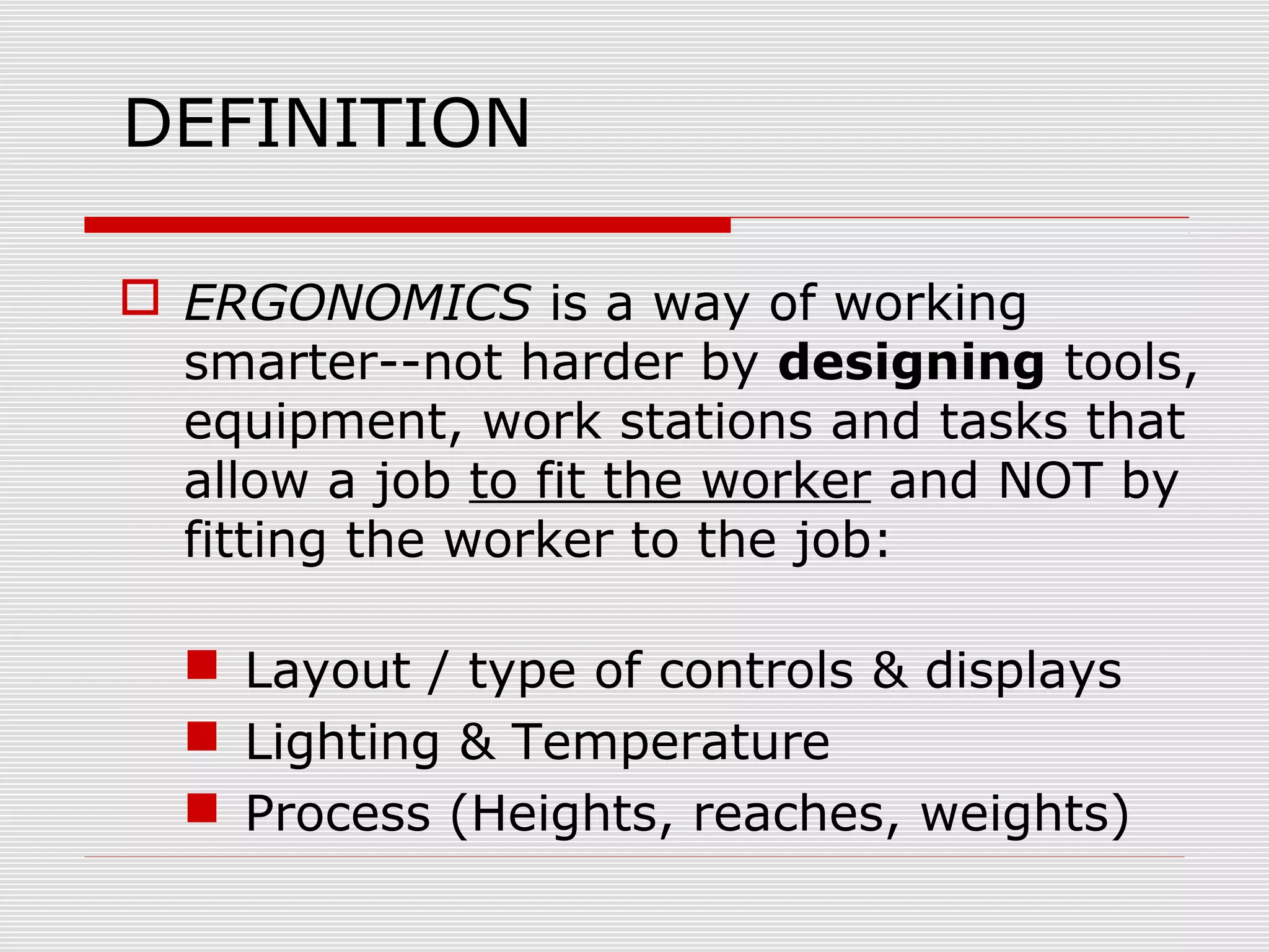 DEFINITION
 ERGONOMICS is a way of working
smarter--not harder by designing tools,
equipment, work stations and tasks that
allow a job to fit the worker and NOT by
fitting the worker to the job:
 Layout / type of controls & displays
 Lighting & Temperature
 Process (Heights, reaches, weights)
 