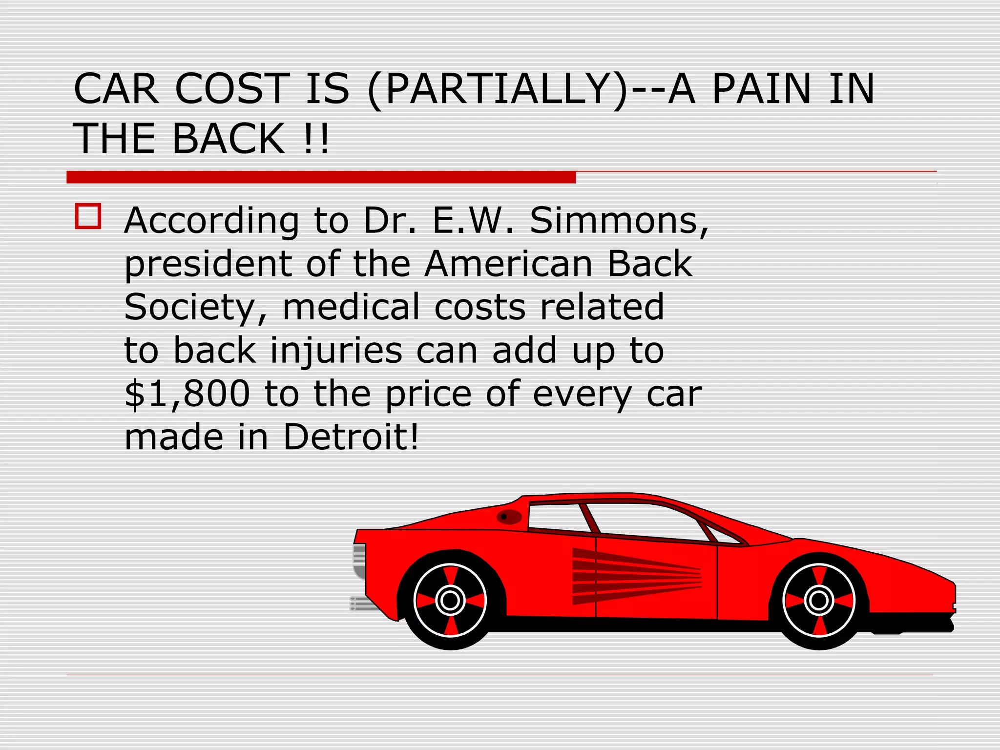 CAR COST IS (PARTIALLY)--A PAIN IN
THE BACK !!
 According to Dr. E.W. Simmons,
president of the American Back
Society, medical costs related
to back injuries can add up to
$1,800 to the price of every car
made in Detroit!
 