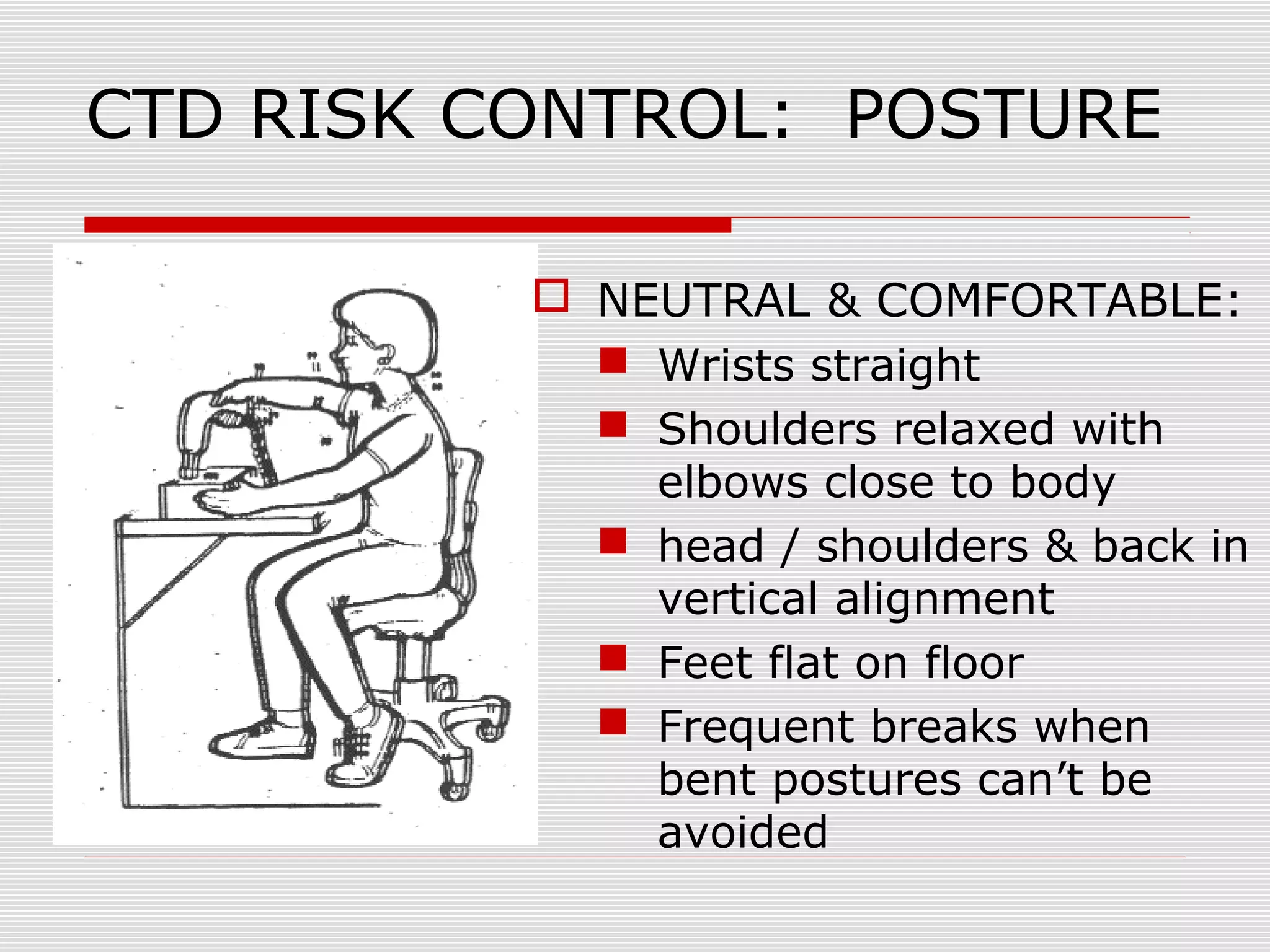 CTD RISK CONTROL: POSTURE
 NEUTRAL & COMFORTABLE:
 Wrists straight
 Shoulders relaxed with
elbows close to body
 head / shoulders & back in
vertical alignment
 Feet flat on floor
 Frequent breaks when
bent postures can’t be
avoided
 