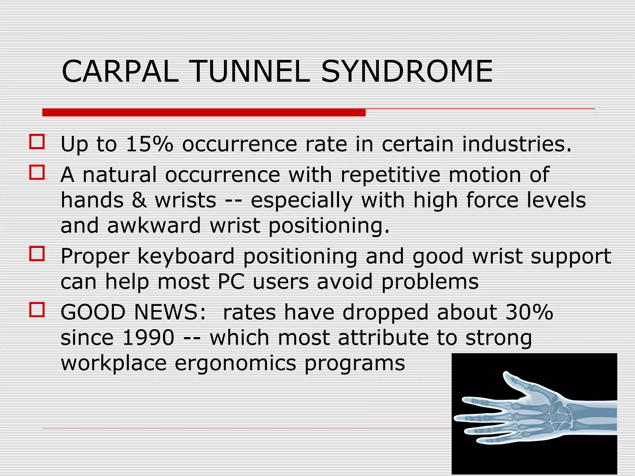 CARPAL TUNNEL SYNDROME
 Up to 15% occurrence rate in certain industries.
 A natural occurrence with repetitive motion of
hands & wrists -- especially with high force levels
and awkward wrist positioning.
 Proper keyboard positioning and good wrist support
can help most PC users avoid problems
 GOOD NEWS: rates have dropped about 30%
since 1990 -- which most attribute to strong
workplace ergonomics programs
 