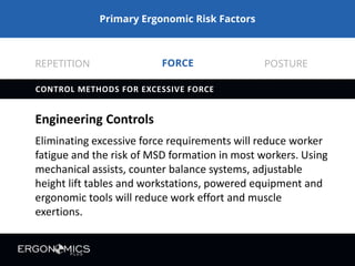 Primary Ergonomic Risk Factors
FORCE REPETITION POSTURE
ENINEERING CONTROLS
Eliminating excessive force and awkward posture requirements will
reduce worker fatigue and allow high repetition tasks to be
performed without a significant increase in MSD risk for most
workers.
Control Methods for High Repetition
Ergo-Plus.com
 