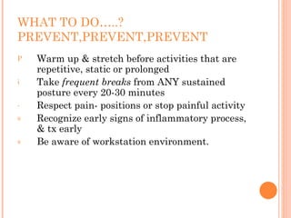 WHAT TO DO…..?
PREVENT,PREVENT,PREVENT
P Warm up & stretch before activities that are
repetitive, static or prolonged
i Take frequent breaks from ANY sustained
posture every 20-30 minutes
- Respect pain- positions or stop painful activity
s Recognize early signs of inflammatory process,
& tx early
s Be aware of workstation environment.
 