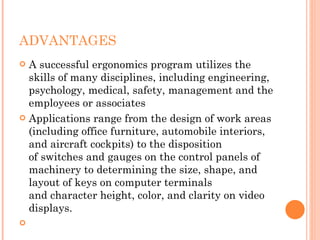 ADVANTAGES
 A successful ergonomics program utilizes the
skills of many disciplines, including engineering,
psychology, medical, safety, management and the
employees or associates
 Applications range from the design of work areas
(including office furniture, automobile interiors,
and aircraft cockpits) to the disposition
of switches and gauges on the control panels of
machinery to determining the size, shape, and
layout of keys on computer terminals
and character height, color, and clarity on video
displays.

 