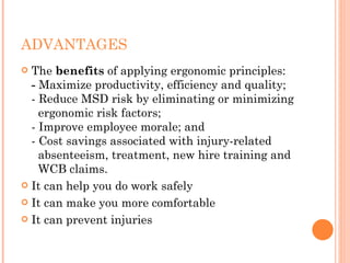 ADVANTAGES
 The benefits of applying ergonomic principles:
- Maximize productivity, efficiency and quality;
- Reduce MSD risk by eliminating or minimizing
  ergonomic risk factors;
- Improve employee morale; and
- Cost savings associated with injury-related
  absenteeism, treatment, new hire training and
  WCB claims.
 It can help you do work safely
 It can make you more comfortable
 It can prevent injuries
 