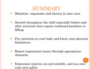 SUMMARY
 Minimize ergonomic risk factors in your area
 Stretch throughout the shift especially before and
after activities that require awkward positions or
lifting
 Pay attention to your body and know your physical
limitations
 Report ergonomics issues through appropriate
channels.
 Ergonomic injuries are preventable, and you own
your own safety
 