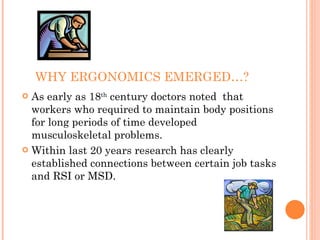 WHY ERGONOMICS EMERGED…?
 As early as 18th
century doctors noted that
workers who required to maintain body positions
for long periods of time developed
musculoskeletal problems.
 Within last 20 years research has clearly
established connections between certain job tasks
and RSI or MSD.
 