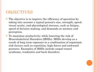 OBJECTIVES
 The objective is to improve the efficiency of operation by
taking into account a typical person's size, strength, speed,
visual acuity, and physiological stresses, such as fatigue,
speed of decision making, and demands on memory and
perception.
 To maximize productivity while lowering the risk of
Musculoskeletal Disorders (MSDs). MSDs develop as a
result of long term exposure to a combination of ergonomic
risk factors such as repetition, high forces and awkward
postures. Examples of MSDs include carpal tunnel
syndrome, tendonitis and back disorders.
 