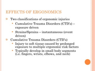 EFFECTS OF ERGONOMICS
 Two classifications of ergonomic injuries
 Cumulative Trauma Disorders (CTD’s) –
exposure driven
 Strains/Sprains – instantaneous (event
driven)
 Cumulative Trauma Disorders (CTD’s)
 Injury to soft tissue caused by prolonged
exposure to multiple ergonomic risk factors
 Typically develop in small body segments
(i.e. fingers, wrists, elbows, and neck)
 
