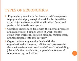 TYPES OF ERGONOMICS   Physical ergonomics is the human body’s responses to physical and physiological work loads. Repetitive strain injuries from repetition, vibration, force, and posture fall into this category. Cognitive ergonomics deals with the mental processes and capacities of humans when at work. Mental strain from workload, decision making, human error, and training fall into this category. Organizational ergonomics deals with the organizational structures, policies and processes in the work environment, such as shift work, scheduling, job satisfaction, motivation, supervision, teamwork, telecommuting, and ethics. 