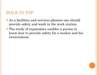 ROLE IN FSP As a facilities and services planner one should provide safety and work in the work station. The study of ergonomics enables a person to know how to provide safety for a worker and his environment. 