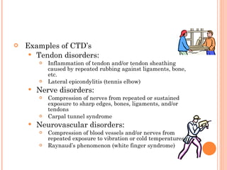 Examples of CTD’s  Tendon disorders:  Inflammation of tendon and/or tendon sheathing caused by repeated rubbing against ligaments, bone, etc. Lateral epicondylitis (tennis elbow) Nerve disorders:  Compression of nerves from repeated or sustained exposure to sharp edges, bones, ligaments, and/or tendons Carpal tunnel syndrome Neurovascular disorders:  Compression of blood vessels and/or nerves from repeated exposure to vibration or cold temperatures Raynaud’s phenomenon (white finger syndrome) 