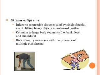 Strains & Sprains Injury to connective tissue caused by single forceful event: lifting heavy objects in awkward position Common to large body segments (i.e. back, legs, and shoulders) Risk of injury increases with the presence of multiple risk factors 