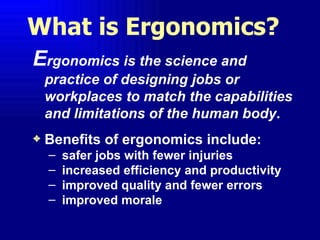 What is Ergonomics?
Ergonomics is the science and
    practice of designing jobs or
    workplaces to match the capabilities
    and limitations of the human body.
3   Benefits of ergonomics include:
    –   safer jobs with fewer injuries
    –   increased efficiency and productivity
    –   improved quality and fewer errors
    –   improved morale
 