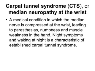 Carpal tunnel syndrome (CTS), or
median neuropathy at the wrist
• A medical condition in which the median
nerve is compressed at the wrist, leading
to paresthesias, numbness and muscle
weakness in the hand. Night symptoms
and waking at night is a characteristic of
established carpal tunnel syndrome.
 