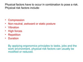Physical factors have to occur in combination to pose a risk.
Physical risk factors include:
• Compression
• Non-neutral, awkward or static posture
• Vibration
• High forces
• Repetition
• Duration
By applying ergonomics principles to tasks, jobs and the
work environment, physical risk factors can usually be
modified or reduced.
 
