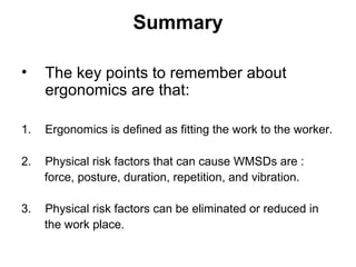 Summary
• The key points to remember about
ergonomics are that:
1. Ergonomics is defined as fitting the work to the worker.
2. Physical risk factors that can cause WMSDs are :
force, posture, duration, repetition, and vibration.
3. Physical risk factors can be eliminated or reduced in
the work place.
 