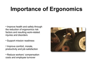 Importance of Ergonomics
• Improve health and safety through
the reduction of ergonomics risk
factors and resulting work-related
injuries and disorders
• Support mission readiness
• Improve comfort, morale,
productivity and job satisfaction
• Reduce workers’ compensation
costs and employee turnover
 