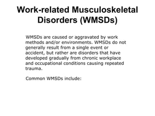 WMSDs are caused or aggravated by work
methods and/or environments. WMSDs do not
generally result from a single event or
accident, but rather are disorders that have
developed gradually from chronic workplace
and occupational conditions causing repeated
trauma.
Common WMSDs include:
Work-related Musculoskeletal
Disorders (WMSDs)
 