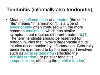 Tendinitis (informally also tendonitis),
• Meaning inflammation of a tendon (the suffix
"itis" means "inflammation"), is a type of
tendinopathy often confused with the more
common tendinosis, which has similar
symptoms but requires different treatment.[1]
The term tendinitis should be reserved for
tendon injuries that involve larger-scale acute
injuries accompanied by inflammation. Generally
tendinitis is referred to by the body part involved,
such as Achilles tendinitis (affecting the
Achilles tendon), or patellar tendinitis (
jumper's knee, affecting the patellar tendon).
 