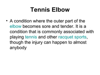 Tennis Elbow
• A condition where the outer part of the
elbow becomes sore and tender. It is a
condition that is commonly associated with
playing tennis and other racquet sports,
though the injury can happen to almost
anybody
 