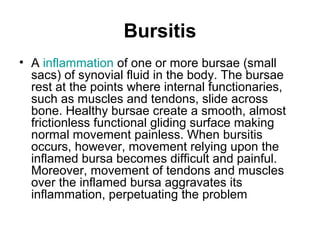 Bursitis
• A inflammation of one or more bursae (small
sacs) of synovial fluid in the body. The bursae
rest at the points where internal functionaries,
such as muscles and tendons, slide across
bone. Healthy bursae create a smooth, almost
frictionless functional gliding surface making
normal movement painless. When bursitis
occurs, however, movement relying upon the
inflamed bursa becomes difficult and painful.
Moreover, movement of tendons and muscles
over the inflamed bursa aggravates its
inflammation, perpetuating the problem
 