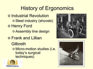 History of Ergonomics
o Industrial Revolution
o Steel industry (shovels)
o Henry Ford
o Assembly line design
o Frank and Lillian
Gilbreth
o Micro-motion studies (i.e.
today’s surgical
techniques)
 
