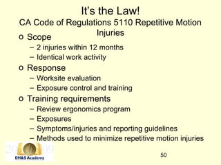 50
It’s the Law!
CA Code of Regulations 5110 Repetitive Motion
Injurieso Scope
– 2 injuries within 12 months
– Identical work activity
o Response
– Worksite evaluation
– Exposure control and training
o Training requirements
– Review ergonomics program
– Exposures
– Symptoms/injuries and reporting guidelines
– Methods used to minimize repetitive motion injuries
 