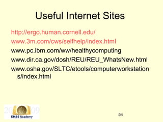 54
Useful Internet Sites
http://ergo.human.cornell.edu/
www.3m.com/cws/selfhelp/index.html
www.pc.ibm.com/ww/healthycomputing
www.dir.ca.gov/dosh/REU/REU_WhatsNew.html
www.osha.gov/SLTC/etools/computerworkstation
s/index.html
 