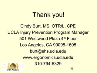 56
Thank you!
Cindy Burt, MS, OTR/L, CPE
UCLA Injury Prevention Program Manager
501 Westwood Plaza 4th
Floor
Los Angeles, CA 90095-1605
burt@ehs.ucla.edu
www.ergonomics.ucla.edu
310-794-5329
 