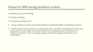 Reason for MSD among healthcare workers
 patient care such as lifting
 turning, bending
 reaching overhead, etc.)
 many of these injuries can be attributed to traditional office and factory injuries.
 resulting from poor posture and alignment with computer workstations (which are
being used increasingly) and being subjected to long periods of standing in a
stationary position such as during surgery and other longer procedures and
treatments.
 