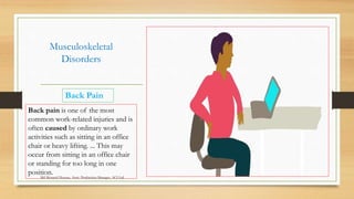 Musculoskeletal
Disorders
Back Pain
Back pain is one of the most
common work-related injuries and is
often caused by ordinary work
activities such as sitting in an office
chair or heavy lifting. ... This may
occur from sitting in an office chair
or standing for too long in one
position.
Md Mosaruf Hossan, Asstt. Production Manager, ACI Ltd.
 
