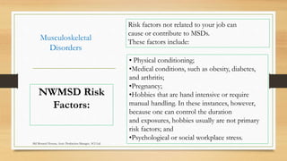 Musculoskeletal
Disorders
• Physical conditioning;
•Medical conditions, such as obesity, diabetes,
and arthritis;
•Pregnancy;
•Hobbies that are hand intensive or require
manual handling. In these instances, however,
because one can control the duration
and exposures, hobbies usually are not primary
risk factors; and
•Psychological or social workplace stress.
NWMSD Risk
Factors:
Risk factors not related to your job can
cause or contribute to MSDs.
These factors include:
Md Mosaruf Hossan, Asstt. Production Manager, ACI Ltd.
 