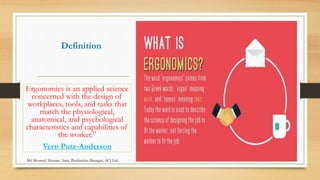 Definition
Ergonomics is an applied science
concerned with the design of
workplaces, tools, and tasks that
match the physiological,
anatomical, and psychological
characteristics and capabilities of
the worker.”
Vern Putz-Anderson
Md Mosaruf Hossan, Asstt. Production Manager, ACI Ltd.
 