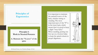 Principles of
Ergonomics
It is important to maintain
the natural S-curve of the
back, whether sitting or
standing. The most
important part of this "S" is
in the lower back, which
means that it is good to keep
a slight "sway back,"
When standing, putting one
foot up on a footrest helps
to keep the spinal column in
proper alignment..
Principle-1:
Work in Neutral Postures
A. Maintain the "S-curve" of the
spine
Md Mosaruf Hossan, Asstt. Production Manager, ACI Ltd.
 