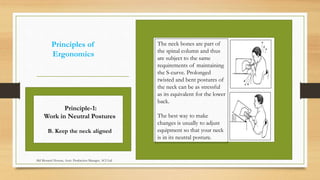 Principles of
Ergonomics
The neck bones are part of
the spinal column and thus
are subject to the same
requirements of maintaining
the S-curve. Prolonged
twisted and bent postures of
the neck can be as stressful
as its equivalent for the lower
back.
The best way to make
changes is usually to adjust
equipment so that your neck
is in its neutral posture.
Principle-1:
Work in Neutral Postures
B. Keep the neck aligned
Md Mosaruf Hossan, Asstt. Production Manager, ACI Ltd.
 