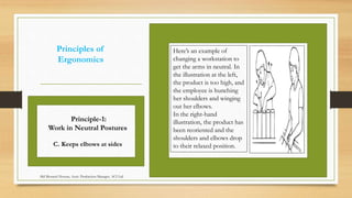 Principles of
Ergonomics
Here’s an example of
changing a workstation to
get the arms in neutral. In
the illustration at the left,
the product is too high, and
the employee is hunching
her shoulders and winging
out her elbows.
In the right-hand
illustration, the product has
been reoriented and the
shoulders and elbows drop
to their relaxed position.
Principle-1:
Work in Neutral Postures
C. Keeps elbows at sides
Md Mosaruf Hossan, Asstt. Production Manager, ACI Ltd.
 