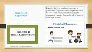 Principles of
Ergonomics
Excessive force on your joints can create a
potential for fatigue and injury. In practical terms,
the action item is for you to identify specific
instances of excessive force and think of ways to
make improvements.
Principle-2:
Reduce Excessive Force
Md Mosaruf Hossan, Asstt. Production Manager, ACI Ltd.
 