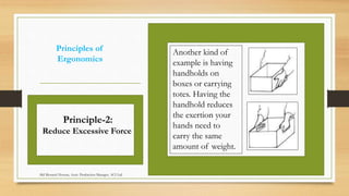Principles of
Ergonomics
Another kind of
example is having
handholds on
boxes or carrying
totes. Having the
handhold reduces
the exertion your
hands need to
carry the same
amount of weight.
Principle-2:
Reduce Excessive Force
Md Mosaruf Hossan, Asstt. Production Manager, ACI Ltd.
 