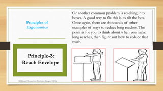 Principles of
Ergonomics
Or another common problem is reaching into
boxes. A good way to fix this is to tilt the box.
Once again, there are thousands of other
examples of ways to reduce long reaches. The
point is for you to think about when you make
long reaches, then figure out how to reduce that
reach.
Principle-3:
Reach Envelope
Md Mosaruf Hossan, Asstt. Production Manager, ACI Ltd.
 