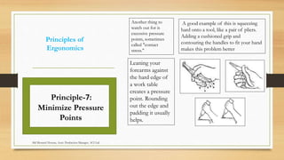 Principles of
Ergonomics
Another thing to
watch out for is
excessive pressure
points, sometimes
called "contact
stress."
Principle-7:
Minimize Pressure
Points
A good example of this is squeezing
hard onto a tool, like a pair of pliers.
Adding a cushioned grip and
contouring the handles to fit your hand
makes this problem better
Leaning your
forearms against
the hard edge of
a work table
creates a pressure
point. Rounding
out the edge and
padding it usually
helps.
Md Mosaruf Hossan, Asstt. Production Manager, ACI Ltd.
 