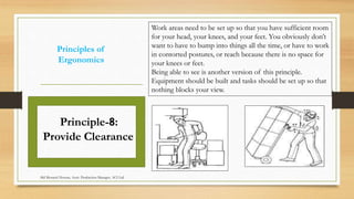 Principles of
Ergonomics
Work areas need to be set up so that you have sufficient room
for your head, your knees, and your feet. You obviously don’t
want to have to bump into things all the time, or have to work
in contorted postures, or reach because there is no space for
your knees or feet.
Being able to see is another version of this principle.
Equipment should be built and tasks should be set up so that
nothing blocks your view.
Principle-8:
Provide Clearance
Md Mosaruf Hossan, Asstt. Production Manager, ACI Ltd.
 