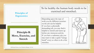 Principles of
Ergonomics
Depending upon the type of
work you do, different exercises
on the job can be helpful.
If you have a physically
demanding job, you may find it
helpful to stretch and warm up
before any strenuous activity.
If you have a sedentary job, you
may want to take a quick "energy
break" every so often to do a few
stretches.
Principle-9:
Move, Exercise, and
Stretch
To be healthy the human body needs to be
exercised and stretched.
Md Mosaruf Hossan, Asstt. Production Manager, ACI Ltd.
 