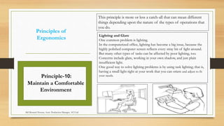 Principles of
Ergonomics
Lighting and Glare
One common problem is lighting.
In the computerized office, lighting has become a big issue, because the
highly polished computer screen reflects every stray bit of light around.
But many other types of tasks can be affected by poor lighting, too.
Concerns include glare, working in your own shadow, and just plain
insufficient light.
One good way to solve lighting problems is by using task lighting; that is,
having a small light right at your work that you can orient and adjust to fit
your needs.Principle-10:
Maintain a Comfortable
Environment
This principle is more or less a catch-all that can mean different
things depending upon the nature of the types of operations that
you do.
Md Mosaruf Hossan, Asstt. Production Manager, ACI Ltd.
 