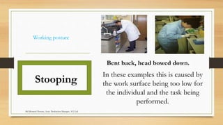 Working posture
Stooping
Bent back, head bowed down.
In these examples this is caused by
the work surface being too low for
the individual and the task being
performed.
Md Mosaruf Hossan, Asstt. Production Manager, ACI Ltd.
 