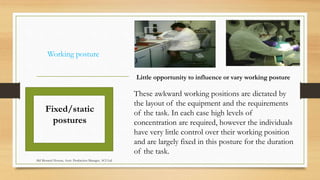 Working posture
Fixed/static
postures
Little opportunity to influence or vary working posture
These awkward working positions are dictated by
the layout of the equipment and the requirements
of the task. In each case high levels of
concentration are required, however the individuals
have very little control over their working position
and are largely fixed in this posture for the duration
of the task.
Md Mosaruf Hossan, Asstt. Production Manager, ACI Ltd.
 