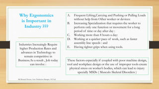 Why Ergonomics
is Important in
Industry ???
Industries Increaingly Require
higher Production Rates and
advances in Technology to
remain competitive in
Business.As a result , Job today
can involve :
A. Frequent Lifting,Carrying and Pushing or Pulling Loads
without help from Other worker or devices:
B. Increasing Specialization that requires the worker to
perform only one function or movement for a long
period of time or day after day :
C. Working more than 8 hours a day:
D. Working at a quicker pace of work, such as faster
assembly line speeds : and
E. Having tighter grips when using tools.
These factors-especially if coupled with poor machine design,
tool and workplace design or the use of improper tools-create
physical stress on worker’s bodies, which can lead to injury
specially MSDs ( Musculo Skeletal Disorders )
Md Mosaruf Hossan, Asstt. Production Manager, ACI Ltd.
 
