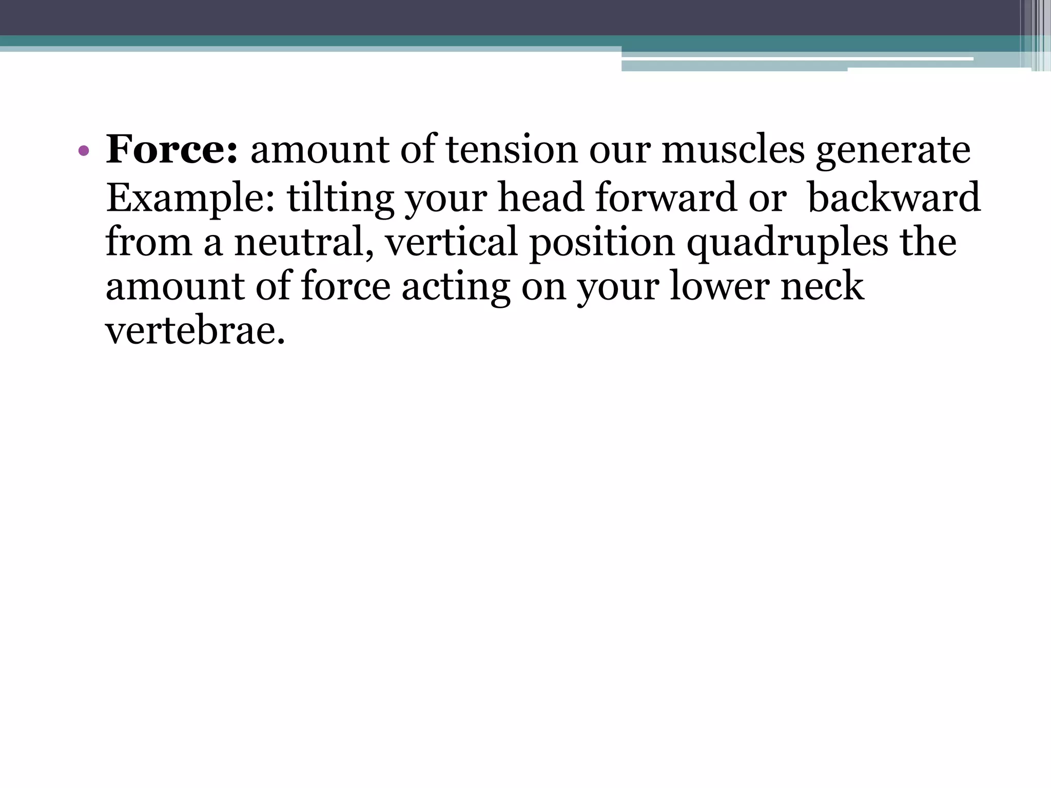 • Force: amount of tension our muscles generate
Example: tilting your head forward or backward
from a neutral, vertical position quadruples the
amount of force acting on your lower neck
vertebrae.
 