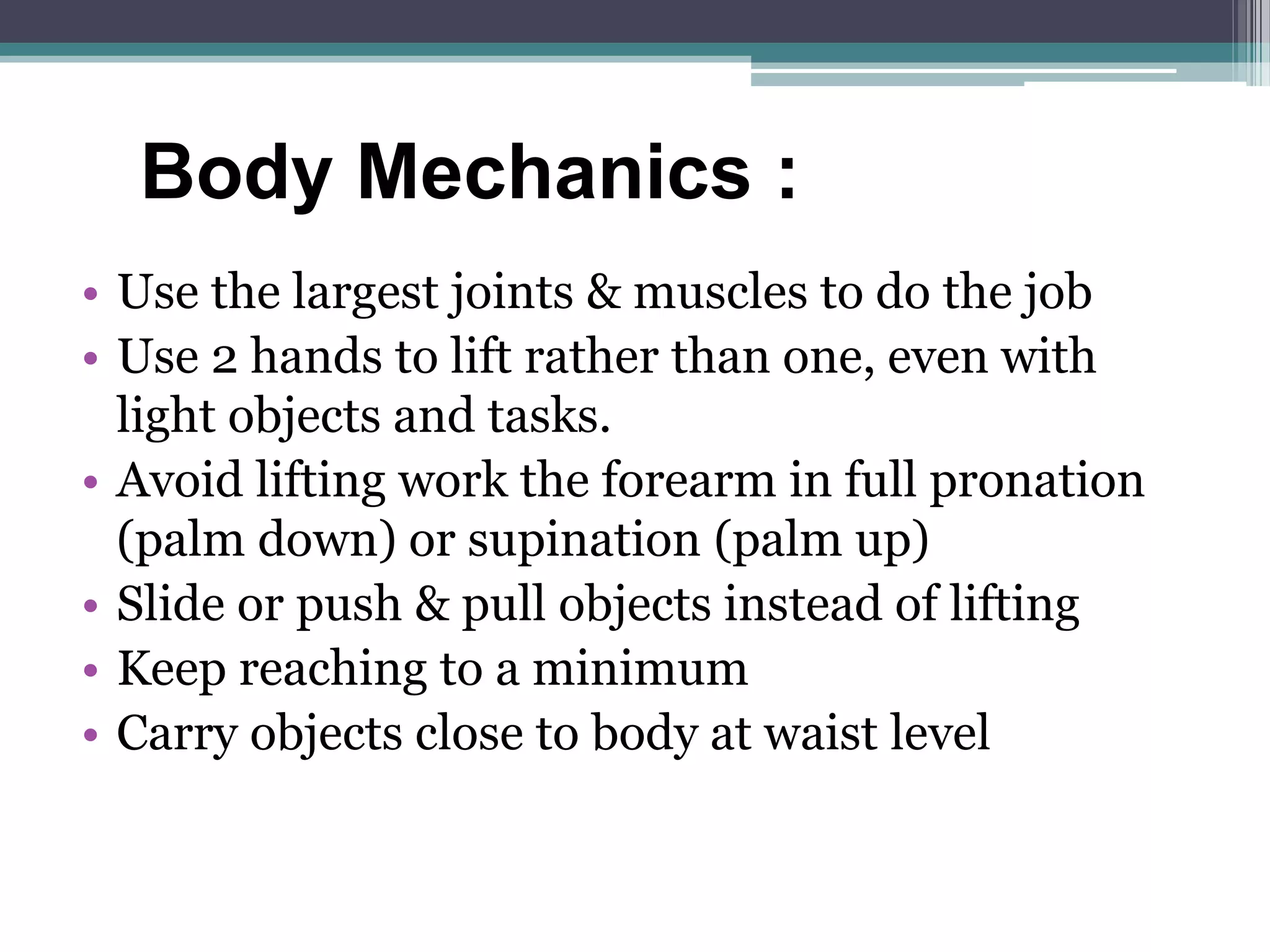 • Use the largest joints & muscles to do the job
• Use 2 hands to lift rather than one, even with
light objects and tasks.
• Avoid lifting work the forearm in full pronation
(palm down) or supination (palm up)
• Slide or push & pull objects instead of lifting
• Keep reaching to a minimum
• Carry objects close to body at waist level
Body Mechanics :
 
